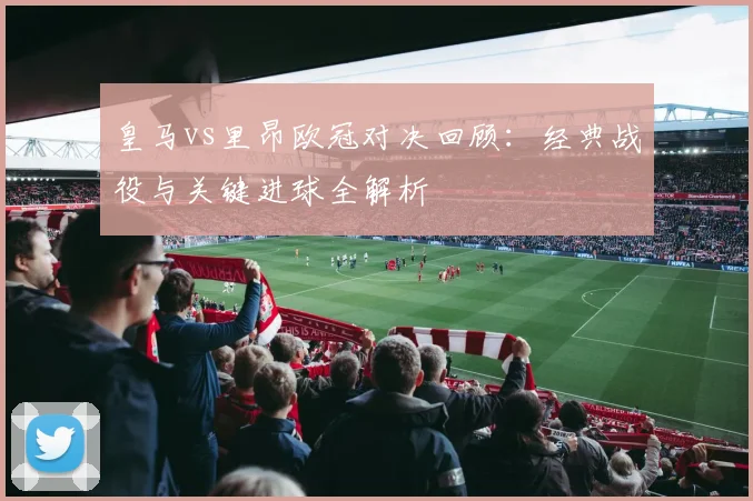 皇马vs里昂欧冠对决回顾：经典战役与关键进球全解析