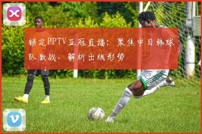锁定PPTV亚冠直播：聚焦中日韩球队激战，解析出线形势