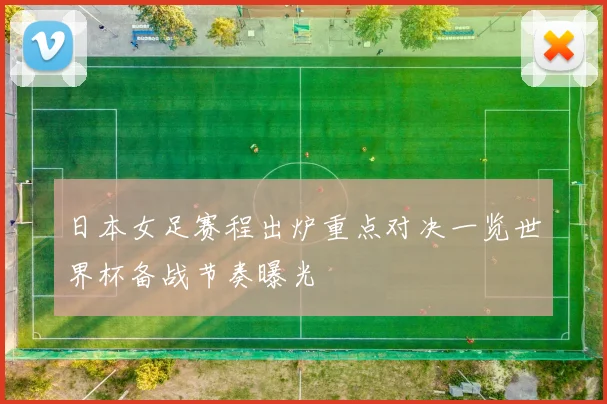 日本女足赛程出炉重点对决一览世界杯备战节奏曝光