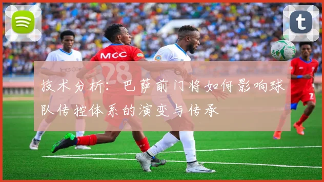 技术分析：巴萨前门将如何影响球队传控体系的演变与传承