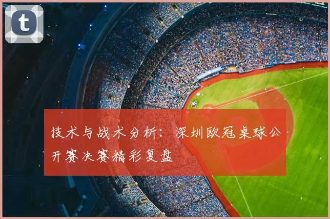 技术与战术分析：深圳欧冠桌球公开赛决赛精彩复盘
