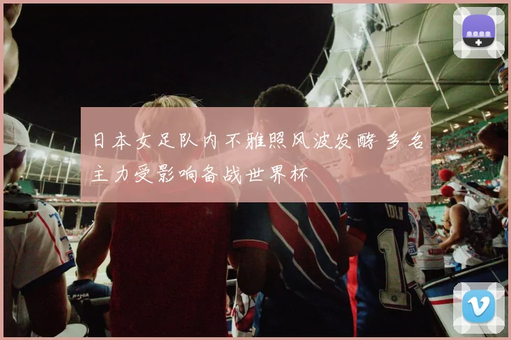 日本女足队内不雅照风波发酵 多名主力受影响备战世界杯