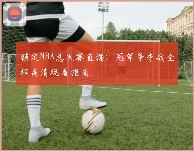 锁定NBA总决赛直播：冠军争夺战全程高清观看指南