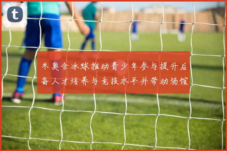 冬奥会冰球推动青少年参与提升后备人才培养与竞技水平并带动场馆建设