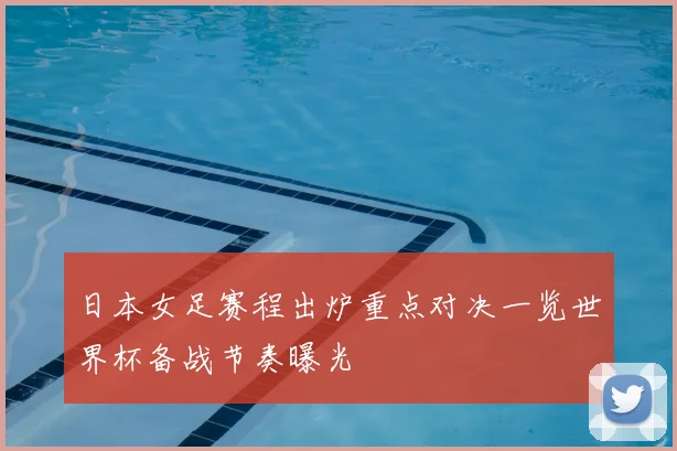 日本女足赛程出炉重点对决一览世界杯备战节奏曝光