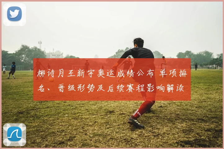 柳诗月王新宇奥运成绩公布 单项排名、晋级形势及后续赛程影响解读