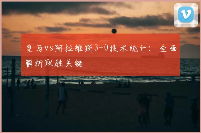 皇马vs阿拉维斯3-0技术统计：全面解析取胜关键