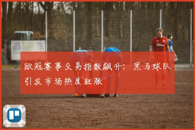 欧冠赛事交易指数飙升：黑马球队引发市场热度狂涨