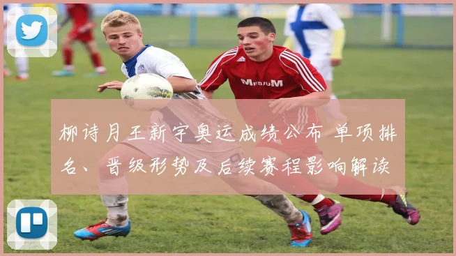 柳诗月王新宇奥运成绩公布 单项排名、晋级形势及后续赛程影响解读