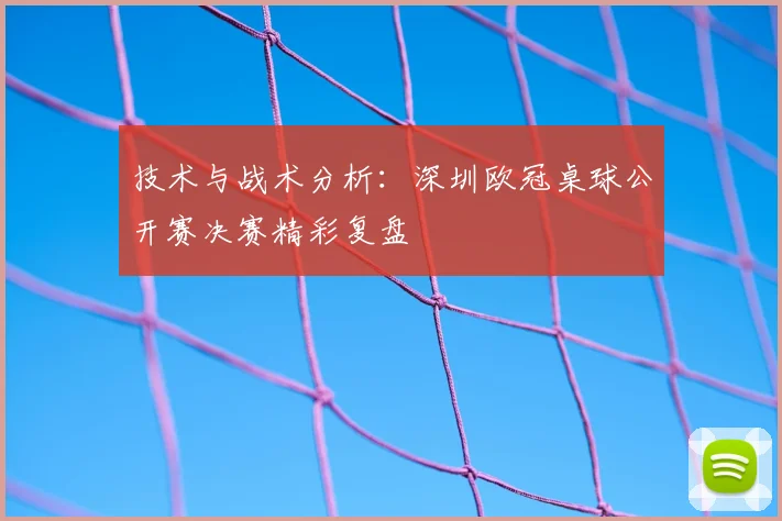 技术与战术分析：深圳欧冠桌球公开赛决赛精彩复盘