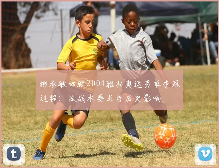 柳承敏回顾2004雅典奥运男单夺冠过程：技战术要点与历史影响